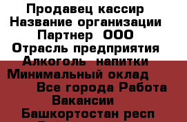 Продавец-кассир › Название организации ­ Партнер, ООО › Отрасль предприятия ­ Алкоголь, напитки › Минимальный оклад ­ 30 000 - Все города Работа » Вакансии   . Башкортостан респ.,Баймакский р-н